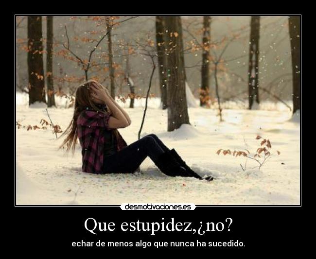 Que estupidez,¿no? - echar de menos algo que nunca ha sucedido.