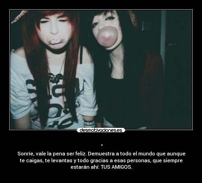 . - Sonríe, vale la pena ser feliz. Demuestra a todo el mundo que aunque
te caigas, te levantas y todo gracias a esas personas, que siempre
estarán ahí: TUS AMIGOS.
