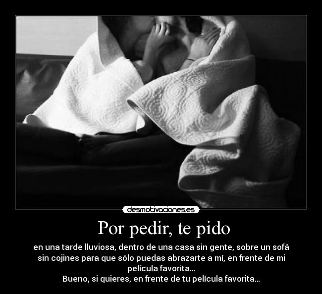  Por pedir, te pido - en una tarde lluviosa, dentro de una casa sin gente, sobre un sofá
sin cojines para que sólo puedas abrazarte a mí, en frente de mi
película favorita…
Bueno, si quieres, en frente de tu película favorita…