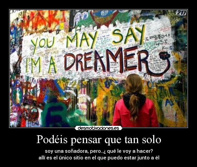 Podéis pensar que tan solo - soy una soñadora, pero..¿ qué le voy a hacer?
allí es el único sitio en el que puedo estar junto a él