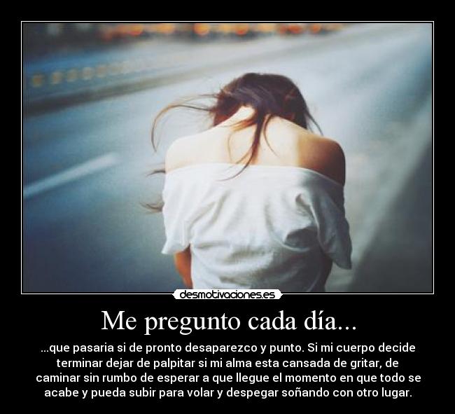 Me pregunto cada día... - ...que pasaria si de pronto desaparezco y punto. Si mi cuerpo decide
terminar dejar de palpitar si mi alma esta cansada de gritar, de
caminar sin rumbo de esperar a que llegue el momento en que todo se
acabe y pueda subir para volar y despegar soñando con otro lugar.