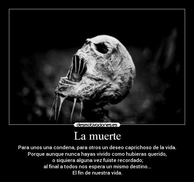 La muerte - Para unos una condena, para otros un deseo caprichoso de la vida.
Porque aunque nunca hayas vivido como hubieras querido,
 o siquiera alguna vez fuiste recordado;
al final a todos nos espera un mismo destino...
El fin de nuestra vida.