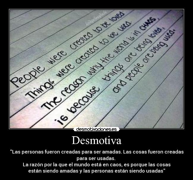 Desmotiva - Las personas fueron creadas para ser amadas. Las cosas fueron creadas
para ser usadas.
La razón por la que el mundo está en caos, es porque las cosas
están siendo amadas y las personas están siendo usadas
