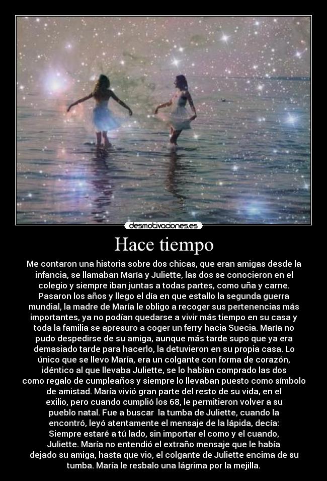 Hace tiempo - Me contaron una historia sobre dos chicas, que eran amigas desde la
infancia, se llamaban María y Juliette, las dos se conocieron en el
colegio y siempre iban juntas a todas partes, como uña y carne.
Pasaron los años y llego el día en que estallo la segunda guerra
mundial, la madre de María le obligo a recoger sus pertenencias más
importantes, ya no podían quedarse a vivir más tiempo en su casa y
toda la familia se apresuro a coger un ferry hacia Suecia. María no
pudo despedirse de su amiga, aunque más tarde supo que ya era
demasiado tarde para hacerlo, la detuvieron en su propia casa. Lo
único que se llevo María, era un colgante con forma de corazón,
idéntico al que llevaba Juliette, se lo habían comprado las dos
como regalo de cumpleaños y siempre lo llevaban puesto como símbolo
de amistad. María vivió gran parte del resto de su vida, en el
exilio, pero cuando cumplió los 68, le permitieron volver a su
pueblo natal. Fue a buscar la tumba de Juliette, cuando la
encontró, leyó atentamente el mensaje de la lápida, decía:
Siempre estaré a tú lado, sin importar el como y el cuando,
Juliette. María no entendió el extraño mensaje que le había
dejado su amiga, hasta que vio, el colgante de Juliette encima de su
tumba. María le resbalo una lágrima por la mejilla.