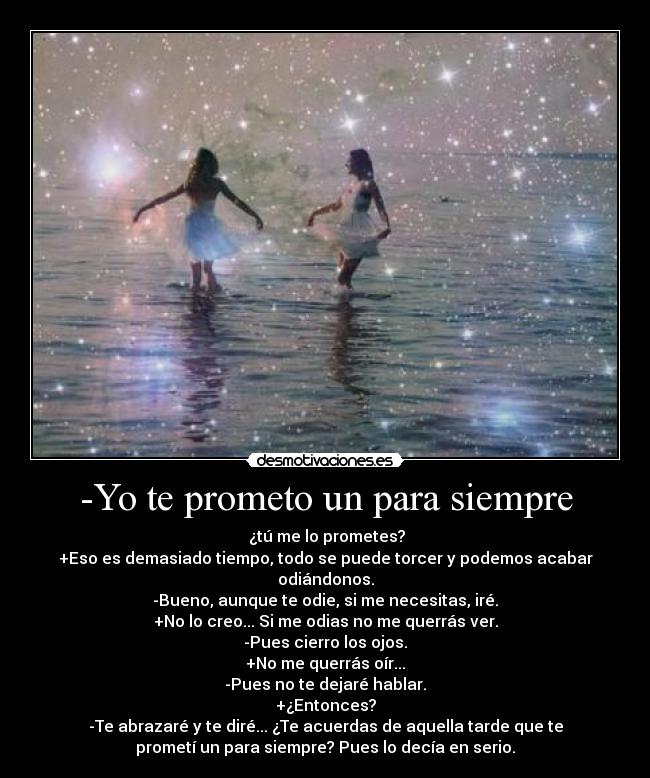 -Yo te prometo un para siempre -  ¿tú me lo prometes?
+Eso es demasiado tiempo, todo se puede torcer y podemos acabar
odiándonos.
-Bueno, aunque te odie, si me necesitas, iré.
+No lo creo... Si me odias no me querrás ver.
-Pues cierro los ojos.
+No me querrás oír...
-Pues no te dejaré hablar.
+¿Entonces?
-Te abrazaré y te diré... ¿Te acuerdas de aquella tarde que te
prometí un para siempre? Pues lo decía en serio.
