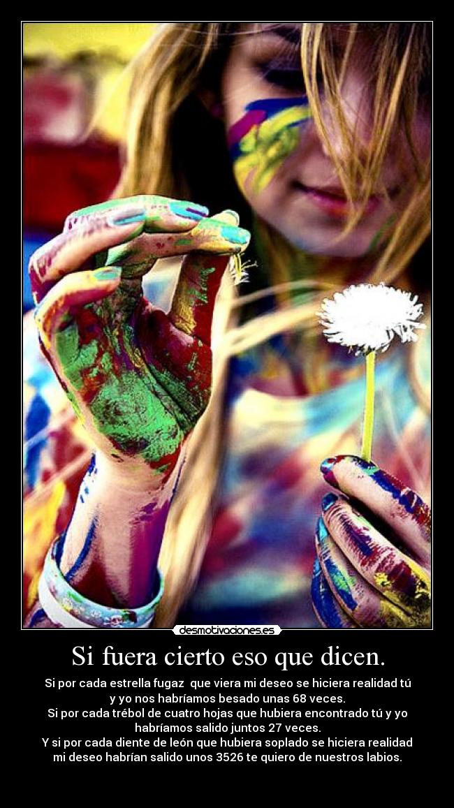 Si fuera cierto eso que dicen. - Si por cada estrella fugaz  que viera mi deseo se hiciera realidad tú
y yo nos habríamos besado unas 68 veces.
Si por cada trébol de cuatro hojas que hubiera encontrado tú y yo
habríamos salido juntos 27 veces.
Y si por cada diente de león que hubiera soplado se hiciera realidad
mi deseo habrían salido unos 3526 te quiero de nuestros labios.

