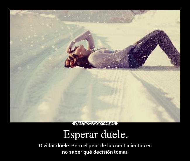 Esperar duele. - Olvidar duele. Pero el peor de los sentimientos es
no saber qué decisión tomar.