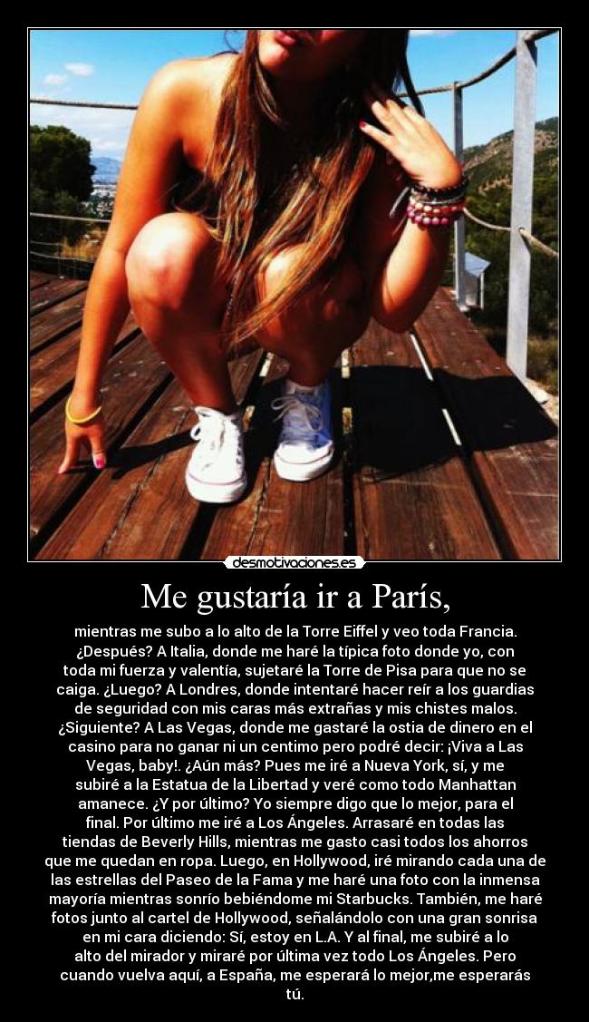 Me gustaría ir a París, - mientras me subo a lo alto de la Torre Eiffel y veo toda Francia.
¿Después? A Italia, donde me haré la típica foto donde yo, con
toda mi fuerza y valentía, sujetaré la Torre de Pisa para que no se
caiga. ¿Luego? A Londres, donde intentaré hacer reír a los guardias
de seguridad con mis caras más extrañas y mis chistes malos.
¿Siguiente? A Las Vegas, donde me gastaré la ostia de dinero en el
casino para no ganar ni un centimo pero podré decir: ¡Viva a Las
Vegas, baby!. ¿Aún más? Pues me iré a Nueva York, sí, y me
subiré a la Estatua de la Libertad y veré como todo Manhattan
amanece. ¿Y por último? Yo siempre digo que lo mejor, para el
final. Por último me iré a Los Ángeles. Arrasaré en todas las
tiendas de Beverly Hills, mientras me gasto casi todos los ahorros
que me quedan en ropa. Luego, en Hollywood, iré mirando cada una de
las estrellas del Paseo de la Fama y me haré una foto con la inmensa
mayoría mientras sonrío bebiéndome mi Starbucks. También, me haré
fotos junto al cartel de Hollywood, señalándolo con una gran sonrisa
en mi cara diciendo: Sí, estoy en L.A. Y al final, me subiré a lo
alto del mirador y miraré por última vez todo Los Ángeles. Pero
cuando vuelva aquí, a España, me esperará lo mejor,me esperarás
tú.