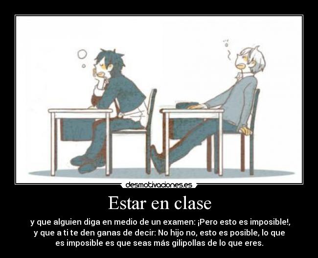 Estar en clase -  y que alguien diga en medio de un examen: ¡Pero esto es imposible!,
y que a ti te den ganas de decir: No hijo no, esto es posible, lo que
es imposible es que seas más gilipollas de lo que eres.