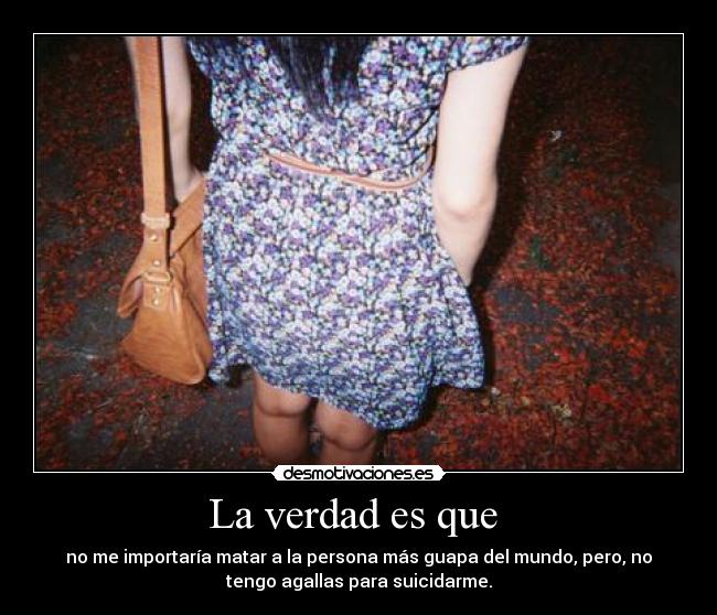La verdad es que - no me importaría matar a la persona más guapa del mundo, pero, no
tengo agallas para suicidarme.