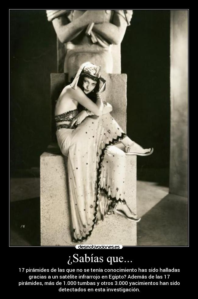 ¿Sabías que... - 17 pirámides de las que no se tenía conocimiento has sido halladas
gracias a un satélite infrarrojo en Egipto? Además de las 17
pirámides, más de 1.000 tumbas y otros 3.000 yacimientos han sido
detectados en esta investigación.