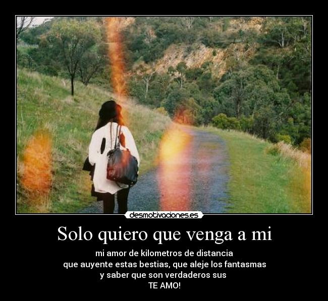 Solo quiero que venga a mi - mi amor de kilometros de distancia
que auyente estas bestias, que aleje los fantasmas
y saber que son verdaderos sus
TE AMO!