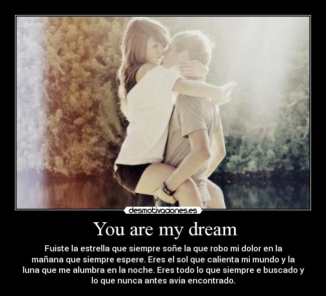  You are my dream - Fuiste la estrella que siempre soñe la que robo mi dolor en la
mañana que siempre espere. Eres el sol que calienta mi mundo y la
luna que me alumbra en la noche. Eres todo lo que siempre e buscado y
lo que nunca antes avia encontrado.