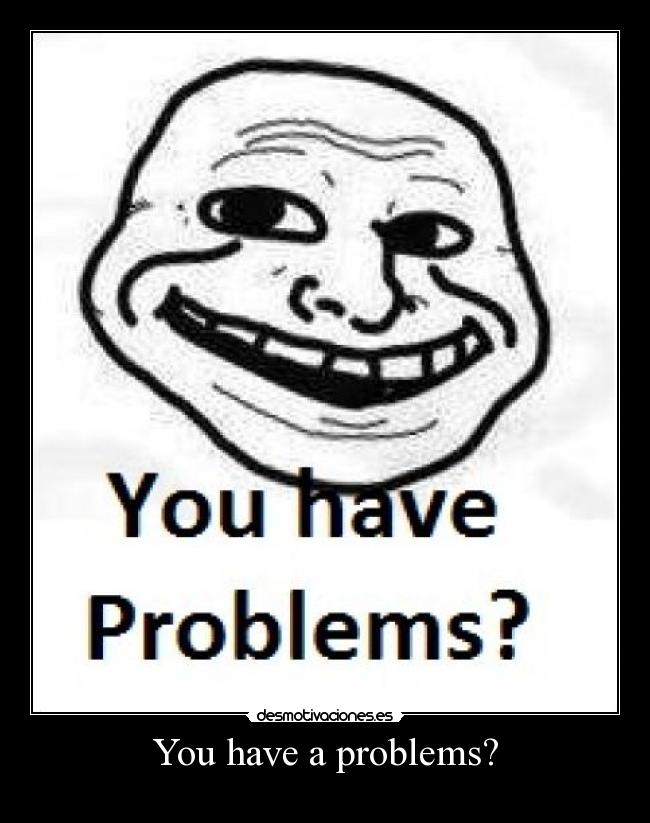 You have a problems? - 