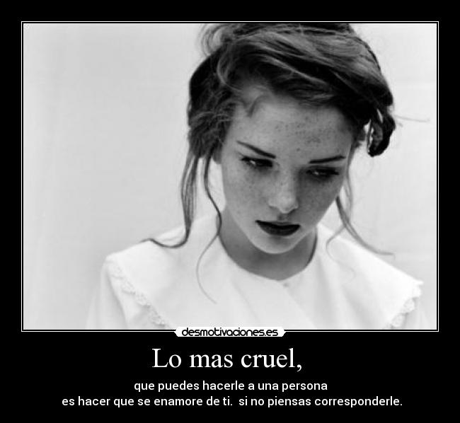 Lo mas cruel,  - que puedes hacerle a una persona
 es hacer que se enamore de ti.  si no piensas corresponderle.