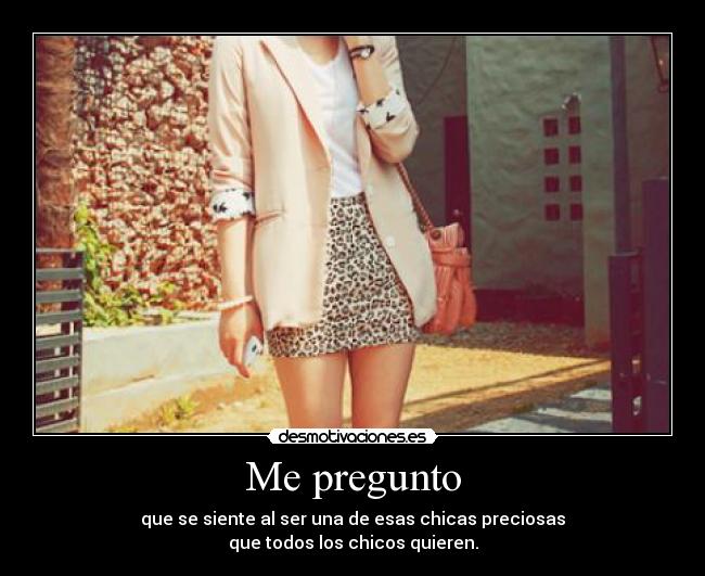 Me pregunto - que se siente al ser una de esas chicas preciosas
que todos los chicos quieren.