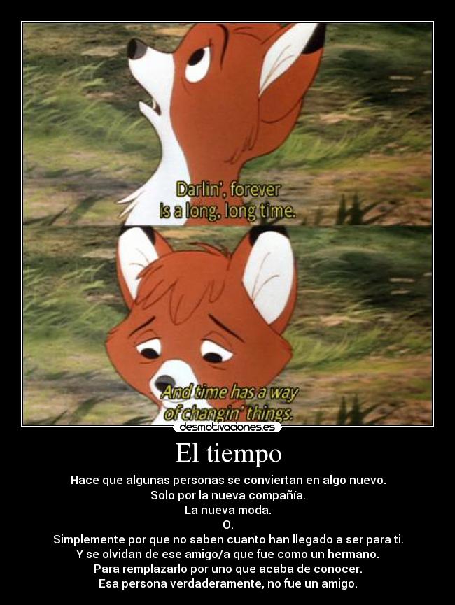 El tiempo - Hace que algunas personas se conviertan en algo nuevo.
Solo por la nueva compañía.
La nueva moda.
O.
Simplemente por que no saben cuanto han llegado a ser para ti.
Y se olvidan de ese amigo/a que fue como un hermano.
Para remplazarlo por uno que acaba de conocer.
Esa persona verdaderamente, no fue un amigo.