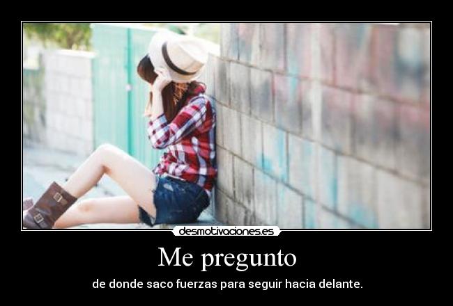 Me pregunto - de donde saco fuerzas para seguir hacia delante.