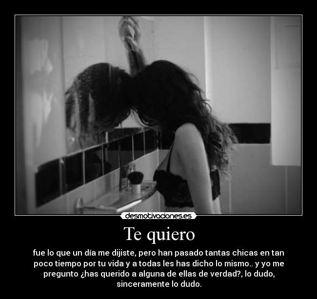 Te quiero - fue lo que un día me dijiste, pero han pasado tantas chicas en tan
poco tiempo por tu vida y a todas les has dicho lo mismo.. y yo me
pregunto ¿has querido a alguna de ellas de verdad?, lo dudo,
sinceramente lo dudo.