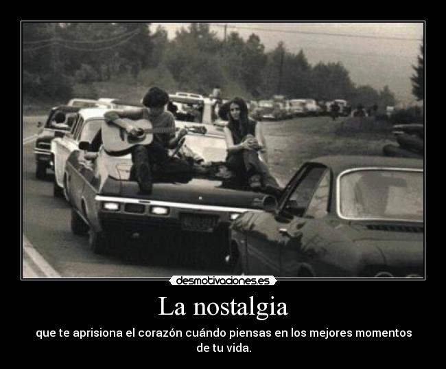 La nostalgia - que te aprisiona el corazón cuándo piensas en los mejores momentos de tu vida.