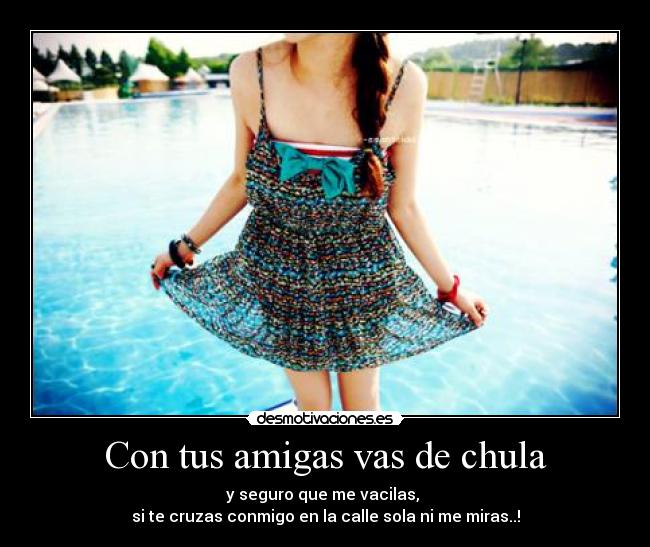 Con tus amigas vas de chula - y seguro que me vacilas, 
si te cruzas conmigo en la calle sola ni me miras..!