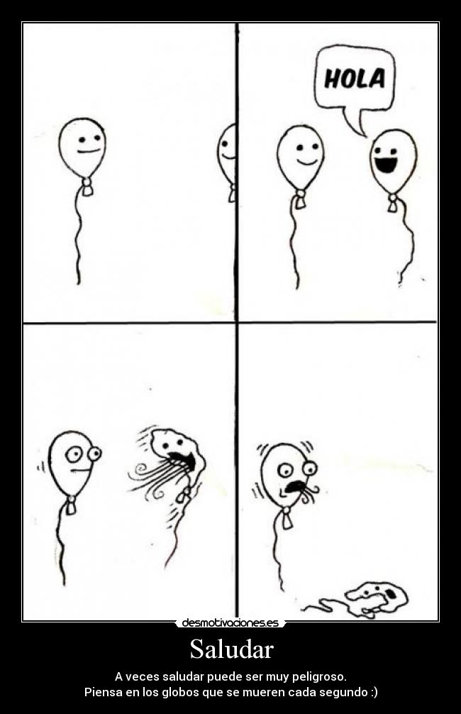 Saludar - A veces saludar puede ser muy peligroso.
Piensa en los globos que se mueren cada segundo :)