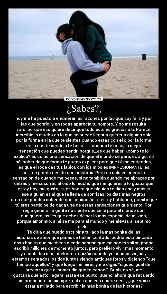 ¿Sabes?, - hoy me he puesto a enumerar las razones por las que soy feliz y por
las que sonrío, y en todas aparecía tu nombre. Y no me resulta
raro, porque eso quiere decir que todo esto es gracias a ti. Parece
increíble lo mucho en lo que se puede llegar a querer a alguien solo
por la forma en la que te sientes cuando estás con él o por la forma
en la que te sonríe,o te besa...si, cuando te besa, la mejor
sensación que puedes sentir, porque...es que haber, ¿cómo te lo
explico? es como una sensación de que el mundo se para, es algo, no
sé, haber de que forma te puedo explicar para que tú me entiendas,
es que el roce des tus labios con los míos es IMPRESIONANTE, es
puf...no puedo decirlo con palabras. Pero no solo es buena la
sensación de cuando me besas, si no también cuando me abrazas por
detrás y me susurras al oído lo mucho que me quieres o lo guapa que
estoy hoy, me gusta, si, es bonito que alguien te diga eso y más si
ese alguien es el que te llena de sonrisas los días más negros,
creo que puedes saber de que sensación te estoy hablando, puesto que
tú eres participe de cada una de estás sensaciones que siento. Por
regla general la gente no siente que se le para el mundo con
cualquiera, así es que debes de ser lo más especial de mi vida,
porque amor mío, a mi se me para el mundo y me elevas al séptimo
cielo. 
Te diría que puedo escribir a tu lado la más bonita de las
historias de amor que jamás se hallan contado, podría escribir cada
cosa bonita que me dices o cada sonrisa que me haces soltar, podría
escribir millones de momento juntos, pero prefiero vivir más momento
y escribirlos más adelantes, quizás cuando ya seamos viejos y
estemos sentados los dos juntos viendo antiguas fotos y diciendo que
tiempo aquellos y que luego me mires y me digas sigues igual de
preciosa que el primer día que te conocí. Buah, no sé, me
gustaría que esto llegara hasta ese punto. Bueno, ahora que recuerdo
me prometiste un siempre, así es que eso quiere decir, ¿que vas a
estar a mi lado para escribir la más bonita de las historias?