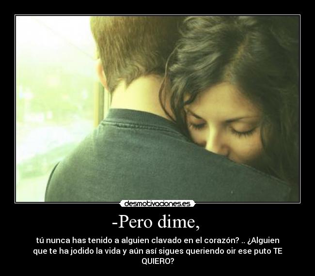 -Pero dime, - tú nunca has tenido a alguien clavado en el corazón? .. ¿Alguien
que te ha jodido la vida y aún así sigues queriendo oir ese puto TE
QUIERO?