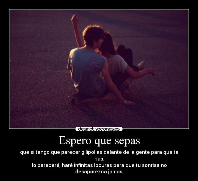 Espero que sepas - que si tengo que parecer gilipollas delante de la gente para que te rías,
lo pareceré, haré infinitas locuras para que tu sonrisa no desaparezca jamás.