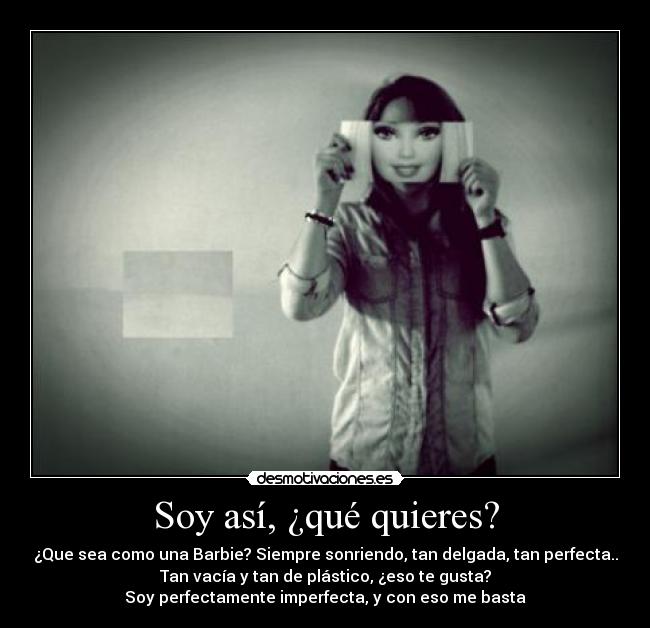 Soy así, ¿qué quieres? - ¿Que sea como una Barbie? Siempre sonriendo, tan delgada, tan perfecta..
Tan vacía y tan de plástico, ¿eso te gusta?
Soy perfectamente imperfecta, y con eso me basta