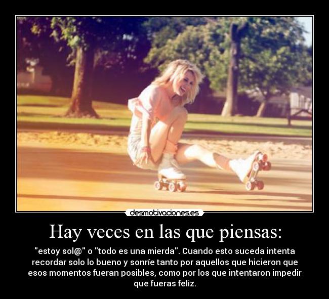 Hay veces en las que piensas: - estoy sol@ o todo es una mierda. Cuando esto suceda intenta
recordar solo lo bueno y sonríe tanto por aquellos que hicieron que
esos momentos fueran posibles, como por los que intentaron impedir
que fueras feliz.