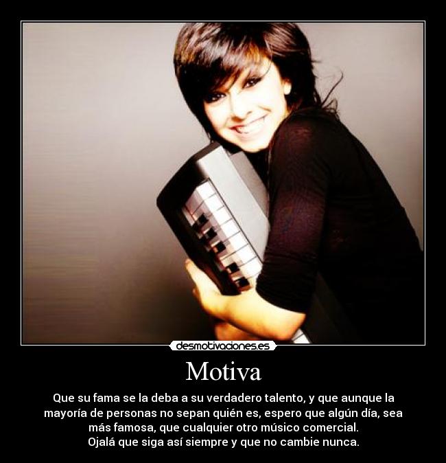 Motiva - Que su fama se la deba a su verdadero talento, y que aunque la
mayoría de personas no sepan quién es, espero que algún día, sea
más famosa, que cualquier otro músico comercial.
Ojalá que siga así siempre y que no cambie nunca.