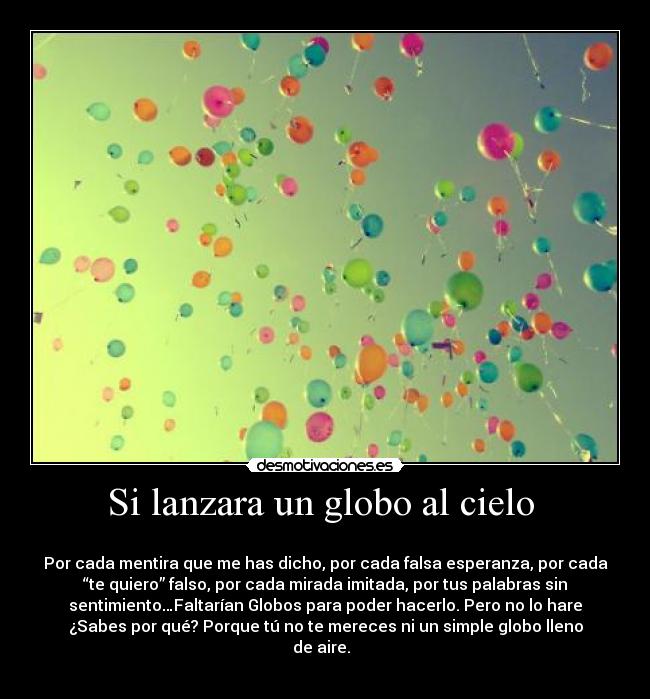 Si lanzara un globo al cielo -
Por cada mentira que me has dicho, por cada falsa esperanza, por cada
“te quiero” falso, por cada mirada imitada, por tus palabras sin
sentimiento…Faltarían Globos para poder hacerlo. Pero no lo hare
¿Sabes por qué? Porque tú no te mereces ni un simple globo lleno
de aire.