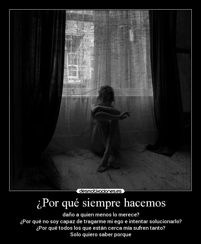¿Por qué siempre hacemos - daño a quien menos lo merece?
¿Por qué no soy capaz de tragarme mi ego e intentar solucionarlo?
¿Por qué todos los que están cerca mía sufren tanto?
Solo quiero saber porque
