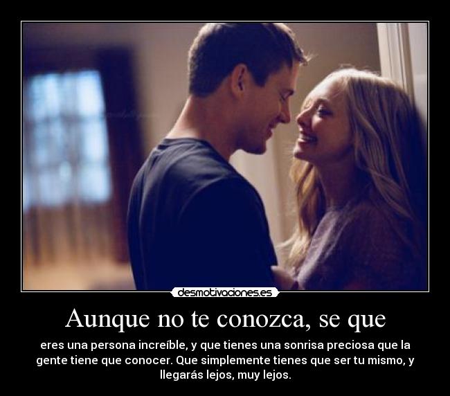 Aunque no te conozca, se que - eres una persona increíble, y que tienes una sonrisa preciosa que la
gente tiene que conocer. Que simplemente tienes que ser tu mismo, y
llegarás lejos, muy lejos.