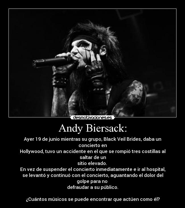 Andy Biersack: - Ayer 19 de junio mientras su grupo, Black Veil Brides, daba un concierto en
Hollywood, tuvo un accidente en el que se rompió tres costillas al saltar de un
sitio elevado. 
En vez de suspender el concierto inmediatamente e ir al hospital,
se levantó y continuó con el concierto, aguantando el dolor del golpe para no 
defraudar a su público.

¿Cuántos músicos se puede encontrar que actúen como él?