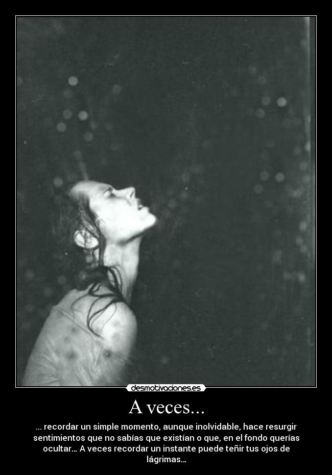 A veces... - ... recordar un simple momento, aunque inolvidable, hace resurgir
sentimientos que no sabías que existían o que, en el fondo querías
ocultar… A veces recordar un instante puede teñir tus ojos de
lágrimas…
