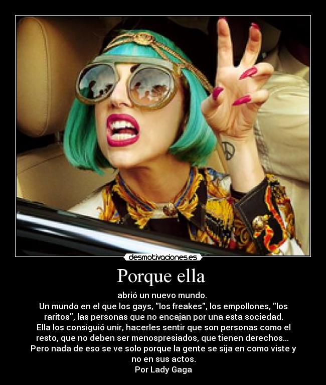 Porque ella  - abrió un nuevo mundo. 
Un mundo en el que los gays, los freakes, los empollones, los
raritos, las personas que no encajan por una esta sociedad.
Ella los consiguió unir, hacerles sentir que son personas como el
resto, que no deben ser menospresiados, que tienen derechos... 
Pero nada de eso se ve solo porque la gente se sija en como viste y
no en sus actos.
Por Lady Gaga
