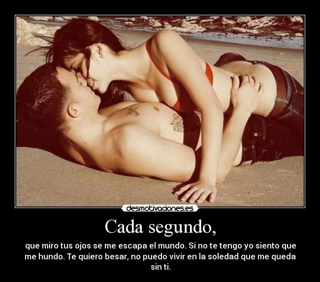 Cada segundo, - que miro tus ojos se me escapa el mundo. Si no te tengo yo siento que
me hundo. Te quiero besar, no puedo vivir en la soledad que me queda
sin ti.