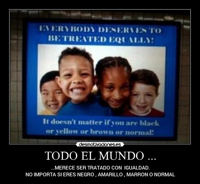 TODO EL MUNDO ... - ...MERECE SER TRATADO CON IGUALDAD.
NO IMPORTA SI ERES NEGRO , AMARILLO , MARRON O NORMAL