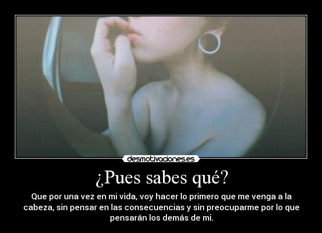 ¿Pues sabes qué? - Que por una vez en mi vida, voy hacer lo primero que me venga a la
cabeza, sin pensar en las consecuencias y sin preocuparme por lo que
pensarán los demás de mi.