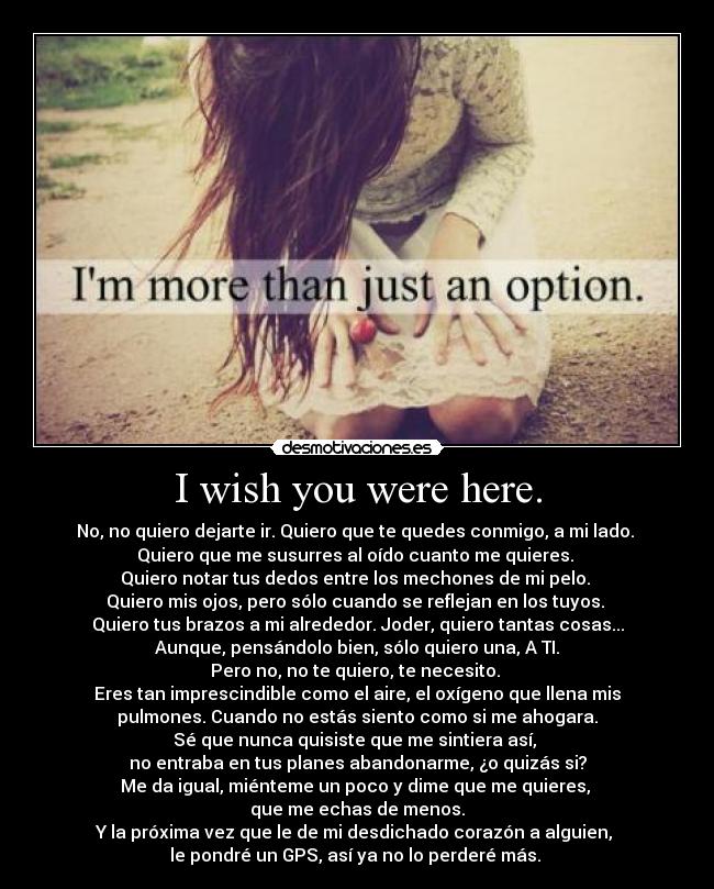 I wish you were here. - No, no quiero dejarte ir. Quiero que te quedes conmigo, a mi lado.
Quiero que me susurres al oído cuanto me quieres.
Quiero notar tus dedos entre los mechones de mi pelo.
Quiero mis ojos, pero sólo cuando se reflejan en los tuyos.
Quiero tus brazos a mi alrededor. Joder, quiero tantas cosas...
Aunque, pensándolo bien, sólo quiero una, A TI.
Pero no, no te quiero, te necesito.
Eres tan imprescindible como el aire, el oxígeno que llena mis
pulmones. Cuando no estás siento como si me ahogara.
Sé que nunca quisiste que me sintiera así,
no entraba en tus planes abandonarme, ¿o quizás si?
Me da igual, miénteme un poco y dime que me quieres,
que me echas de menos.
Y la próxima vez que le de mi desdichado corazón a alguien,
le pondré un GPS, así ya no lo perderé más.