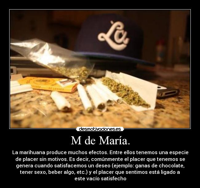 M de María. - La marihuana produce muchos efectos. Entre ellos tenemos una especie
de placer sin motivos. Es decir, comúnmente el placer que tenemos se
genera cuando satisfacemos un deseo (ejemplo: ganas de chocolate,
tener sexo, beber algo, etc.) y el placer que sentimos está ligado a
este vacío satisfecho