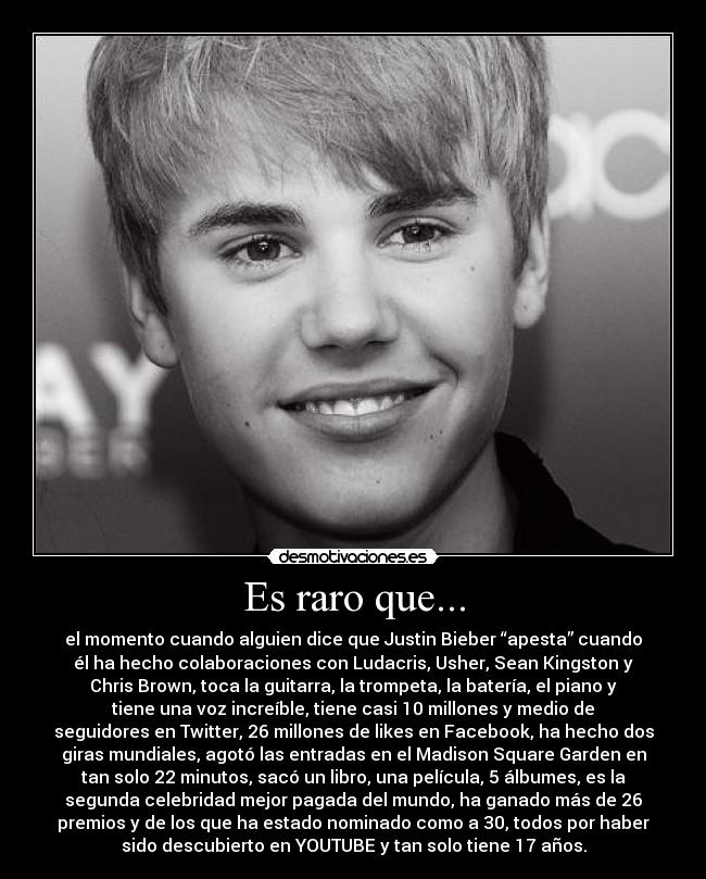 Es raro que... - el momento cuando alguien dice que Justin Bieber “apesta” cuando
él ha hecho colaboraciones con Ludacris, Usher, Sean Kingston y
Chris Brown, toca la guitarra, la trompeta, la batería, el piano y
tiene una voz increíble, tiene casi 10 millones y medio de
seguidores en Twitter, 26 millones de likes en Facebook, ha hecho dos
giras mundiales, agotó las entradas en el Madison Square Garden en
tan solo 22 minutos, sacó un libro, una película, 5 álbumes, es la
segunda celebridad mejor pagada del mundo, ha ganado más de 26
premios y de los que ha estado nominado como a 30, todos por haber
sido descubierto en YOUTUBE y tan solo tiene 17 años.