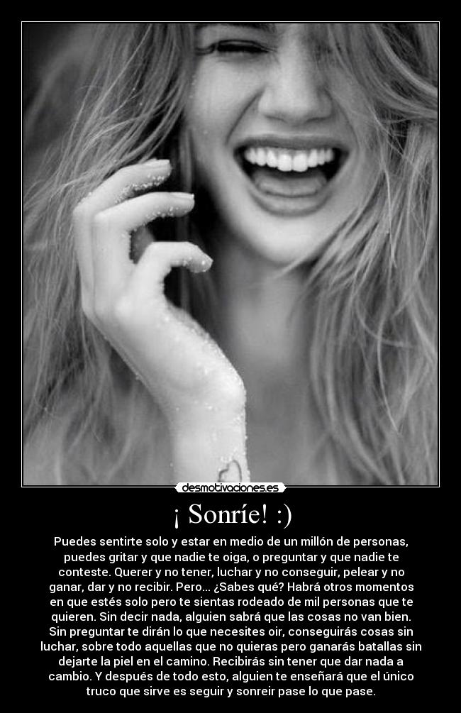¡ Sonríe! :) - Puedes sentirte solo y estar en medio de un millón de personas,
puedes gritar y que nadie te oiga, o preguntar y que nadie te
conteste. Querer y no tener, luchar y no conseguir, pelear y no
ganar, dar y no recibir. Pero... ¿Sabes qué? Habrá otros momentos
en que estés solo pero te sientas rodeado de mil personas que te
quieren. Sin decir nada, alguien sabrá que las cosas no van bien.
Sin preguntar te dirán lo que necesites oir, conseguirás cosas sin
luchar, sobre todo aquellas que no quieras pero ganarás batallas sin
dejarte la piel en el camino. Recibirás sin tener que dar nada a
cambio. Y después de todo esto, alguien te enseñará que el único
truco que sirve es seguir y sonreir pase lo que pase.