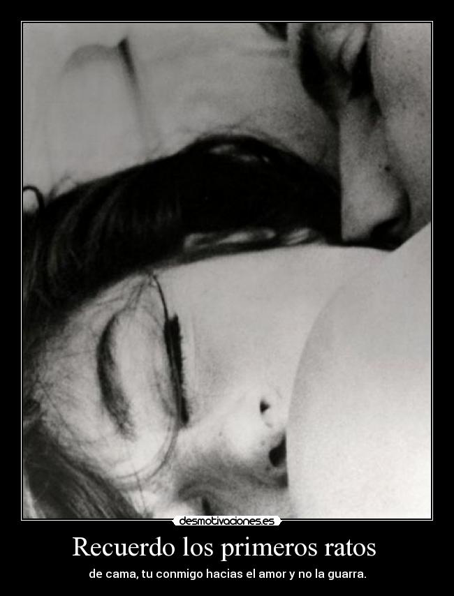 Recuerdo los primeros ratos - de cama, tu conmigo hacias el amor y no la guarra.