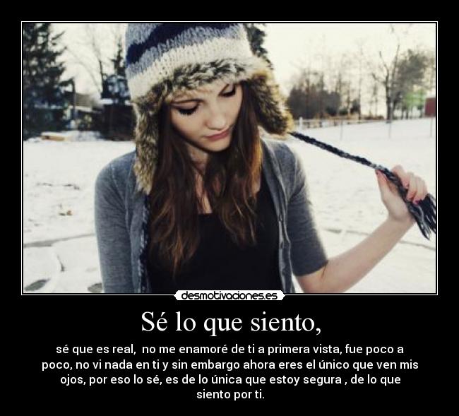 Sé lo que siento, - sé que es real, no me enamoré de ti a primera vista, fue poco a
poco, no vi nada en ti y sin embargo ahora eres el único que ven mis
ojos, por eso lo sé, es de lo única que estoy segura , de lo que
siento por ti.