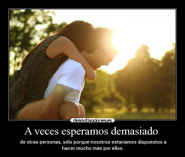 A veces esperamos demasiado - de otras personas, sólo porque nosotros estaríamos dispuestos a
hacer mucho más por ellos.