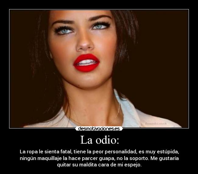 La odio: - La ropa le sienta fatal, tiene la peor personalidad, es muy estúpida,
ningún maquillaje la hace parcer guapa, no la soporto. Me gustaría
quitar su maldita cara de mi espejo.