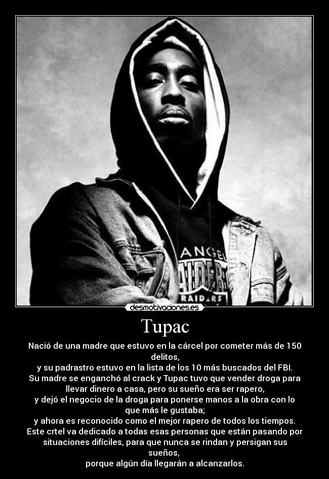 Tupac - Nació de una madre que estuvo en la cárcel por cometer más de 150
delitos,
y su padrastro estuvo en la lista de los 10 más buscados del FBI.
Su madre se enganchó al crack y Tupac tuvo que vender droga para
llevar dinero a casa, pero su sueño era ser rapero,
y dejó el negocio de la droga para ponerse manos a la obra con lo
que más le gustaba;
y ahora es reconocido como el mejor rapero de todos los tiempos.
Este crtel va dedicado a todas esas personas que están pasando por
situaciones difíciles, para que nunca se rindan y persigan sus
sueños, 
porque algún día llegarán a alcanzarlos.